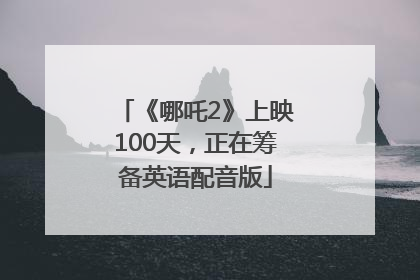 《哪吒2》上映100天，正在筹备英语配音版