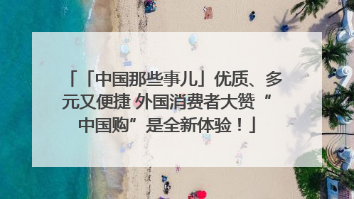 「中国那些事儿」优质、多元又便捷 外国消费者大赞“中国购”是全新体验！
