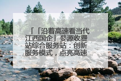 「沿着高速看当代江西国企」婺源收费站综合服务站：创新服务模式，点亮高速出行新体验