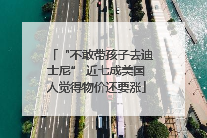“不敢带孩子去迪士尼” 近七成美国人觉得物价还要涨