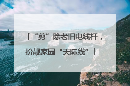“剪”除老旧电线杆，扮靓家园“天际线”