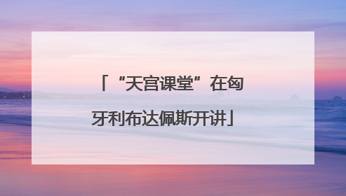 “天宫课堂”在匈牙利布达佩斯开讲
