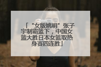 “女版姚明”张子宇制霸篮下，中国女篮大胜日本女篮取热身赛四连胜