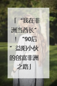 “我在非洲当酋长”！“90后”益阳小伙的创富非洲之路
