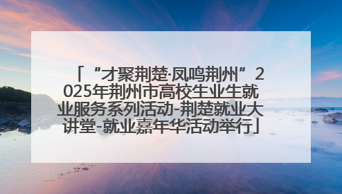 “才聚荆楚·凤鸣荆州”2025年荆州市高校生业生就业服务系列活动-荆楚就业大讲堂-就业嘉年华活动举行