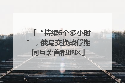 “持续6个多小时”，俄乌交换战俘期间互袭首都地区