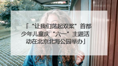 “让我们荡起双桨”首都少年儿童庆“六一”主题活动在北京北海公园举办