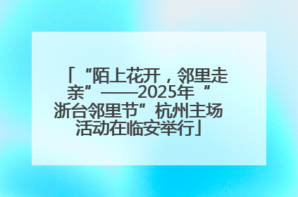 “陌上花开，邻里走亲”——2025年“浙台邻里节”杭州主场活动在临安举行