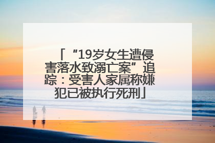 “19岁女生遭侵害落水致溺亡案”追踪：受害人家属称嫌犯已被执行死刑