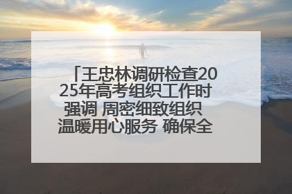 王忠林调研检查2025年高考组织工作时强调 周密细致组织 温暖用心服务 确保全省高考安全有序顺利