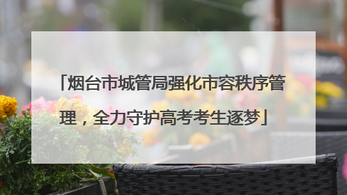 烟台市城管局强化市容秩序管理，全力守护高考考生逐梦