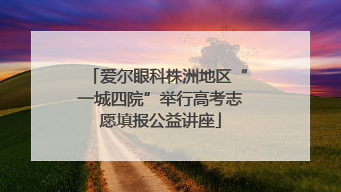 爱尔眼科株洲地区“一城四院”举行高考志愿填报公益讲座
