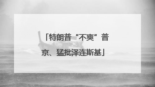 特朗普“不爽”普京、猛批泽连斯基