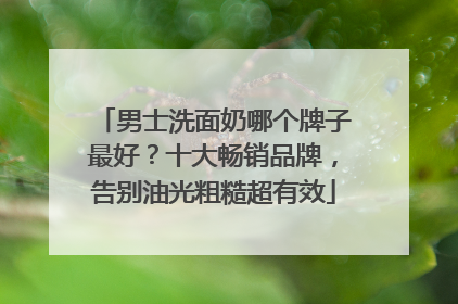 男士洗面奶哪个牌子最好？十大畅销品牌，告别油光粗糙超有效