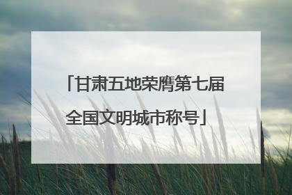 甘肃五地荣膺第七届全国文明城市称号