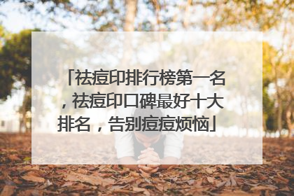 祛痘印排行榜第一名，祛痘印口碑最好十大排名，告别痘痘烦恼