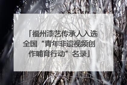 福州漆艺传承人入选全国“青年非遗视频创作哺育行动”名录