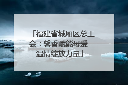 福建省城厢区总工会：馨香赋能母爱 温情绽放力量