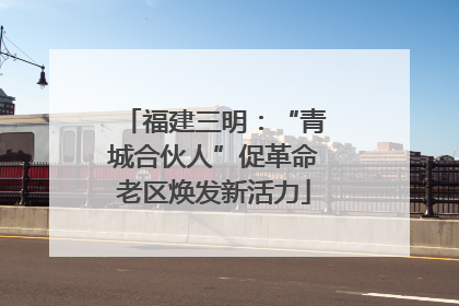 福建三明：“青城合伙人”促革命老区焕发新活力