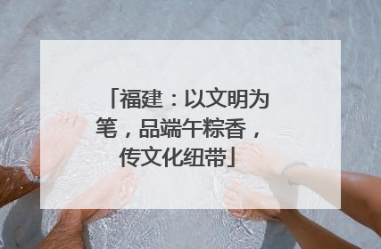 福建：以文明为笔，品端午粽香，传文化纽带