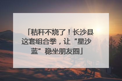 秸秆不烧了！长沙县这套组合拳，让“星沙蓝”稳坐朋友圈