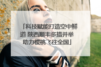 科技赋能打造空中鲜道 陕西顺丰多措并举助力樱桃飞往全国