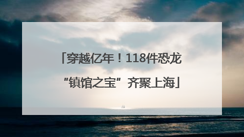 穿越亿年！118件恐龙“镇馆之宝”齐聚上海