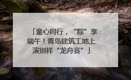 童心同行，“粽”享端午！青岛建筑工地上演别样“龙舟赛”