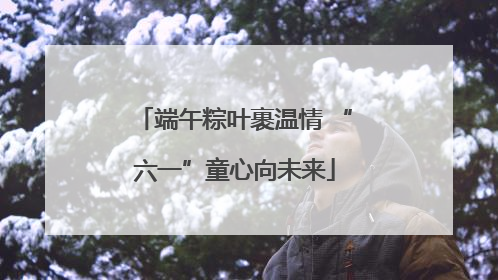端午粽叶裹温情 “六一”童心向未来