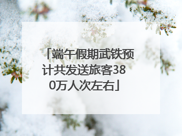 端午假期武铁预计共发送旅客380万人次左右