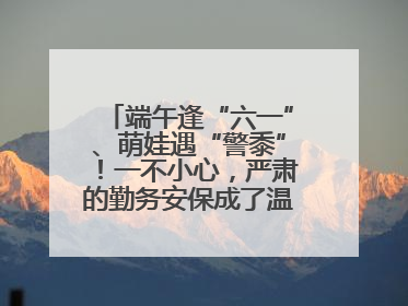 端午逢“六一”、萌娃遇“警黍”！一不小心，严肃的勤务安保成了温情的节日互动