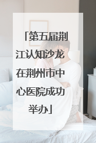 第五届荆江认知沙龙在荆州市中心医院成功举办