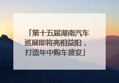 第十五届湖南汽车巡展即将亮相益阳，打造年中购车盛宴