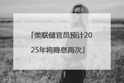 美联储官员预计2025年将降息两次