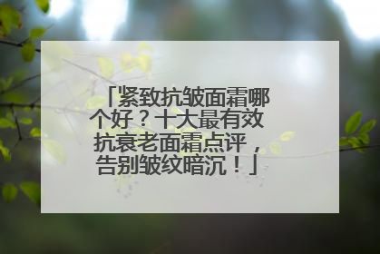 紧致抗皱面霜哪个好？十大最有效抗衰老面霜点评，告别皱纹暗沉！