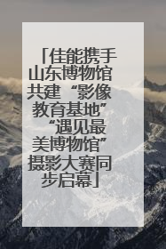 佳能携手山东博物馆共建“影像教育基地” “遇见最美博物馆”摄影大赛同步启幕