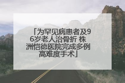 为罕见病患者及96岁老人治骨折 株洲恺德医院完成多例高难度手术