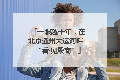 一眼越千年：在北京通州大运河畔“看·见殷商”