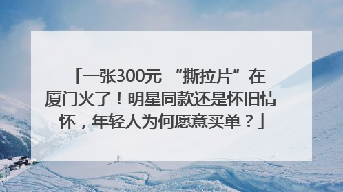 一张300元 “撕拉片”在厦门火了！明星同款还是怀旧情怀，年轻人为何愿意买单？