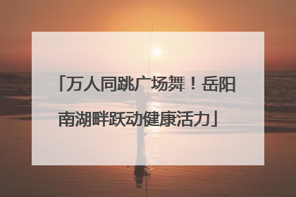 万人同跳广场舞！岳阳南湖畔跃动健康活力