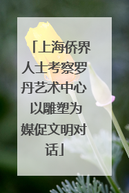 上海侨界人士考察罗丹艺术中心 以雕塑为媒促文明对话