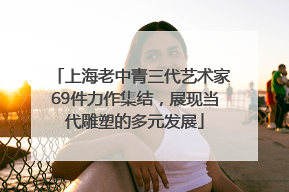 上海老中青三代艺术家69件力作集结，展现当代雕塑的多元发展
