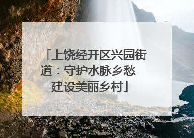 上饶经开区兴园街道：守护水脉乡愁 建设美丽乡村