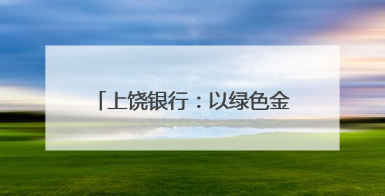 上饶银行：以绿色金融之笔绘就赣鄱大地