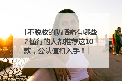 不脱妆的防晒霜有哪些？懂行的人都推荐这10款，公认值得入手！