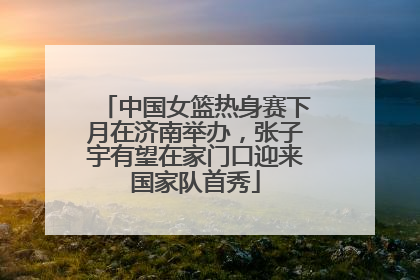 中国女篮热身赛下月在济南举办，张子宇有望在家门口迎来国家队首秀