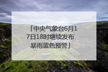 中央气象台6月17日18时继续发布暴雨蓝色预警