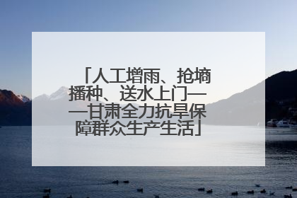 人工增雨、抢墒播种、送水上门——甘肃全力抗旱保障群众生产生活