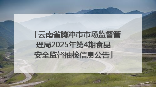 云南省腾冲市市场监督管理局2025年第4期食品安全监督抽检信息公告