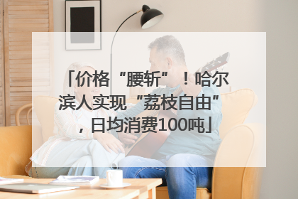 价格“腰斩”！哈尔滨人实现“荔枝自由”，日均消费100吨
